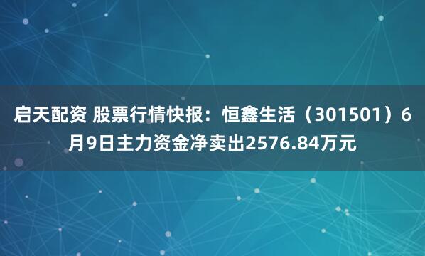 启天配资 股票行情快报：恒鑫生活（301501）6月9日主力资金净卖出2576.84万元