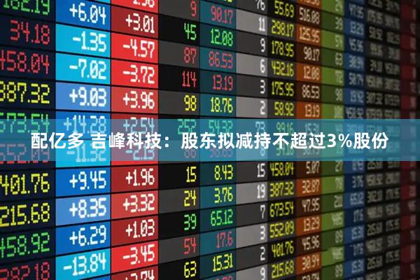 配亿多 吉峰科技：股东拟减持不超过3%股份
