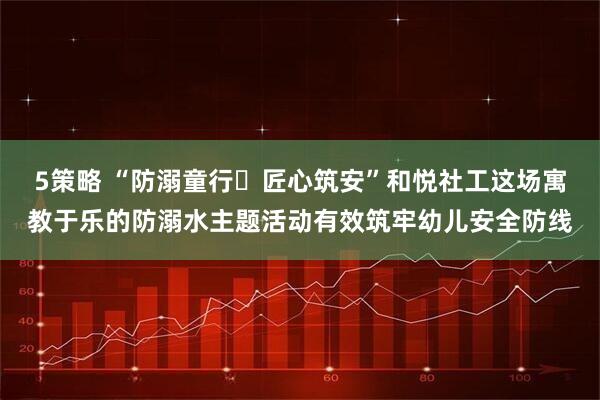 5策略 “防溺童行・匠心筑安”和悦社工这场寓教于乐的防溺水主题活动有效筑牢幼儿安全防线