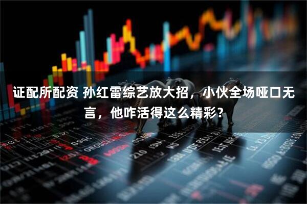 证配所配资 孙红雷综艺放大招，小伙全场哑口无言，他咋活得这么精彩？