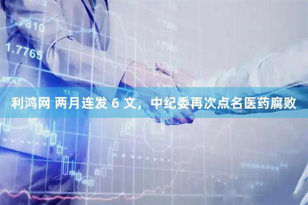 利鸿网 两月连发 6 文，中纪委再次点名医药腐败