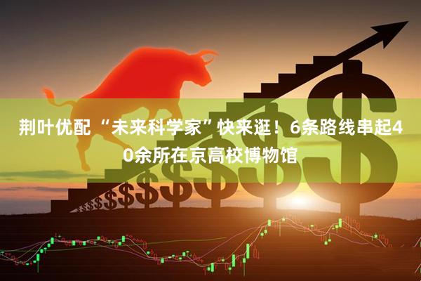 荆叶优配 “未来科学家”快来逛！6条路线串起40余所在京高校博物馆
