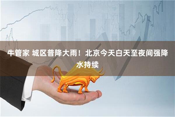 牛管家 城区普降大雨！北京今天白天至夜间强降水持续