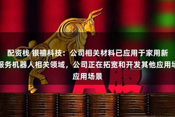 配资栈 银禧科技：公司相关材料已应用于家用新型服务机器人相关领域，公司正在拓宽和开发其他应用场景