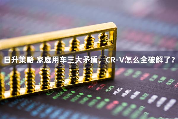 日升策略 家庭用车三大矛盾，CR-V怎么全破解了？