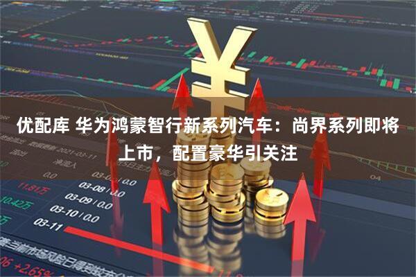 优配库 华为鸿蒙智行新系列汽车：尚界系列即将上市，配置豪华引关注