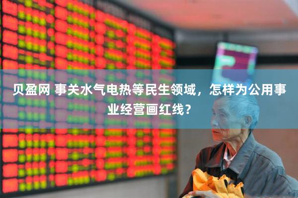 贝盈网 事关水气电热等民生领域，怎样为公用事业经营画红线？