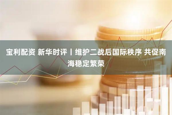 宝利配资 新华时评丨维护二战后国际秩序 共促南海稳定繁荣