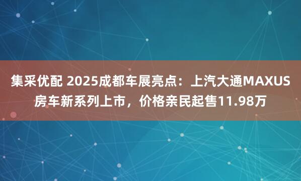 集采优配 2025成都车展亮点：上汽大通MAXUS房车新系列上市，价格亲民起售11.98万