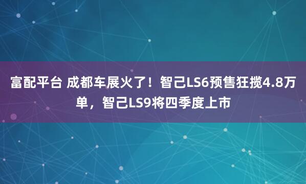 富配平台 成都车展火了！智己LS6预售狂揽4.8万单，智己LS9将四季度上市