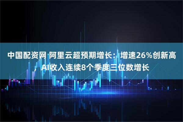 中国配资网 阿里云超预期增长：增速26%创新高，AI收入连续8个季度三位数增长