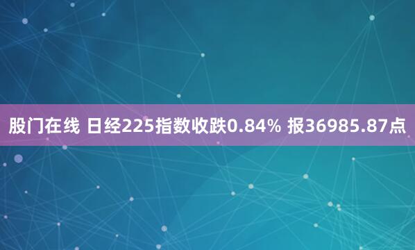 股门在线 日经225指数收跌0.84% 报36985.87点