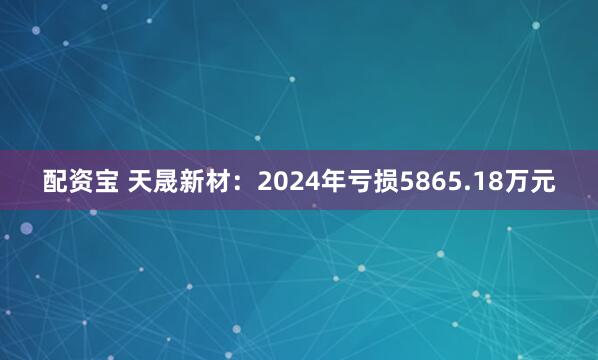 配资宝 天晟新材：2024年亏损5865.18万元