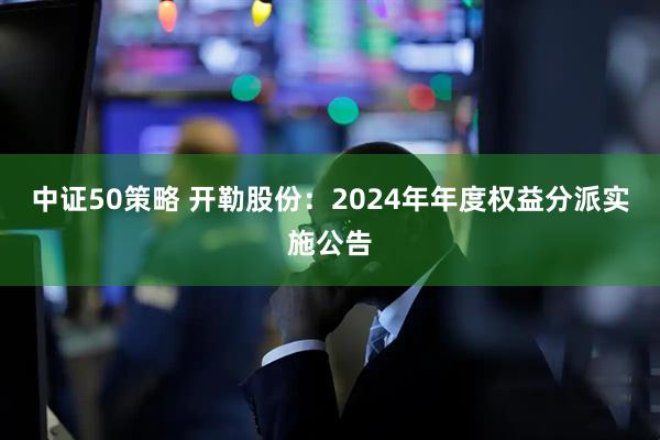 中证50策略 开勒股份：2024年年度权益分派实施公告