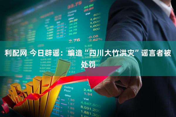 利配网 今日辟谣：编造“四川大竹洪灾”谣言者被处罚