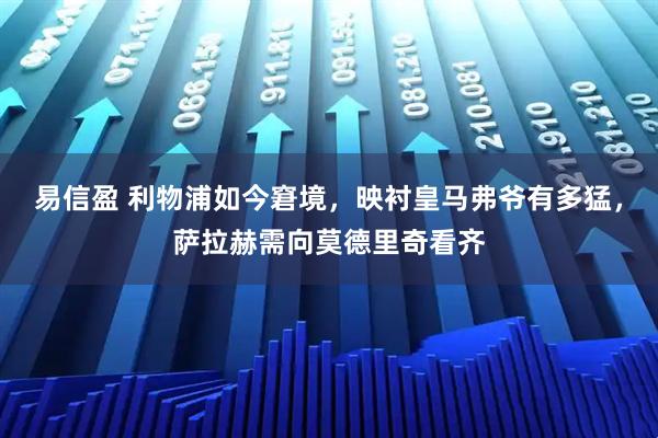 易信盈 利物浦如今窘境，映衬皇马弗爷有多猛，萨拉赫需向莫德里奇看齐