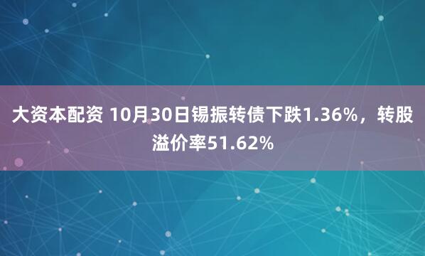 大资本配资 10月30日锡振转债下跌1.36%，转股溢价率51.62%