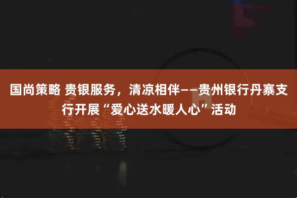 国尚策略 贵银服务，清凉相伴——贵州银行丹寨支行开展“爱心送水暖人心”活动