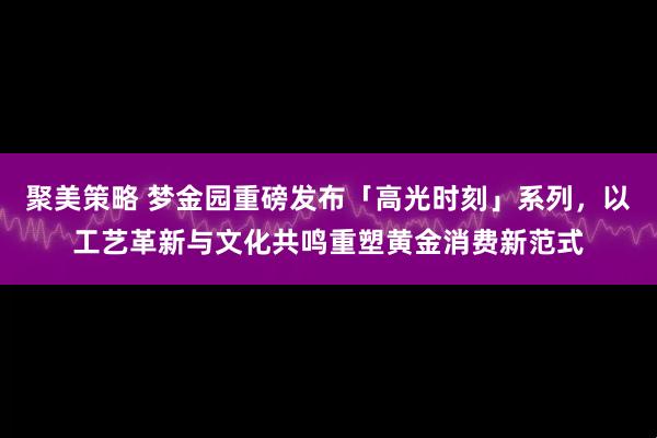 聚美策略 梦金园重磅发布「高光时刻」系列，以工艺革新与文化共鸣重塑黄金消费新范式